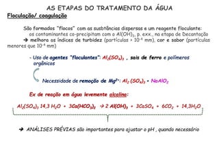 AS ETAPAS DO TRATAMENTO DA ÁGUA
Floculação/ coagulação
São formados “flocos” com as susbtâncias dispersas e um reagente floculante:
os contaminantes co-precipitam com o Al(OH)3, p. exx., na etapa de Decantação
 melhora os índices de turbidez (partículas > 10-4 mm), cor e sabor (partículas
menores que 10-4 mm)
- Uso de agentes “floculantes”: Al2(SO4)3 , sais de ferro e polímeros
orgânicos
Necessidade de remoção de Mg2+: Al2 (SO4)3 + NaAlO2
Ex de reação em água levemente alcalina:
Al2(SO4)3 14,3 H2O + 3Ca(HCO3)2  2 Al(OH)3 + 3CaSO4 + 6CO2 + 14,3H2O
 ANÁLISES PRÉVIAS são importantes para ajustar o pH , quando necessário
 