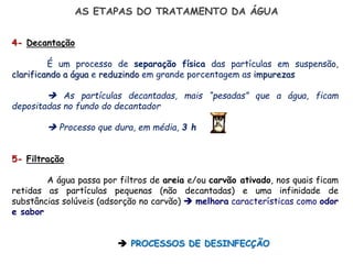 AS ETAPAS DO TRATAMENTO DA ÁGUA
4- Decantação
É um processo de separação física das partículas em suspensão,
clarificando a água e reduzindo em grande porcentagem as impurezas
 As partículas decantadas, mais “pesadas” que a água, ficam
depositadas no fundo do decantador
 Processo que dura, em média, 3 h
5- Filtração
A água passa por filtros de areia e/ou carvão ativado, nos quais ficam
retidas as partículas pequenas (não decantadas) e uma infinidade de
substâncias solúveis (adsorção no carvão)  melhora características como odor
e sabor
 PROCESSOS DE DESINFECÇÃO
 