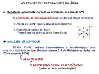 AS ETAPAS DO TRATAMENTO DA ÁGUA
6- Desinfeção (geralmente cloração ou ozonização ou radiação UV)
É a eliminação de microorganismos não retidos nas etapas anteriores
 Adição de “cloro” (gás ou solução de hipoclorito)
 Fluoretação: adição de “flúor”
(fluorsilicato de sódio ou ácido fluorsilícico)
 ANÁLISES DE CONTROLE
ETAPA FINAL: análises físico-químicas e microbiológicas para
atestar a qualidade da água (Portaria número 518 do Ministério da Saúde, de
25 de março de 2004)
ARMAZENAGEM
DISTRIBUIÇÃO PARA AS RESIDÊNCIAS
(podem ocorrer contaminações)
 