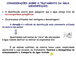 CONSIDERAÇÕES SOBRE O TRATAMENTO DA ÁGUA
(DESINFECÇÃO)
 A desinfecção ocorre para assegurar que a água esteja livre de
microorganismos patogênicos
 Os processos utilizados tem vantagens e desvantagens !
A cloração é o método de desinfecção mais comumente utilizado
na maioria dos países
Quantidades suficientes de “cloro” são adicionadas
à água visando destruir ou inativar os organismos alvo
É um método confiável, de relativo baixo custo, simplicidade
operacional e cujo excesso, no tratamento, favorece a biosegurança no
armazenamento e transporte da água tratada
 