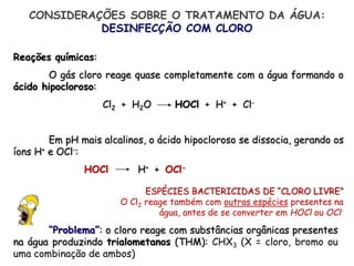 Reações químicas:
O gás cloro reage quase completamente com a água formando o
ácido hipocloroso:
Cl2 + H2O HOCl + H+ + Cl-
Em pH mais alcalinos, o ácido hipocloroso se dissocia, gerando os
íons H+ e OCl-:
HOCl H+ + OCl-
ESPÉCIES BACTERICIDAS DE “CLORO LIVRE”
O Cl2 reage também com outras espécies presentes na
água, antes de se converter em HOCl ou OCl-
CONSIDERAÇÕES SOBRE O TRATAMENTO DA ÁGUA:
DESINFECÇÃO COM CLORO
“Problema”: o cloro reage com substâncias orgânicas presentes
na água produzindo trialometanos (THM): CHX3 (X = cloro, bromo ou
uma combinação de ambos)
 