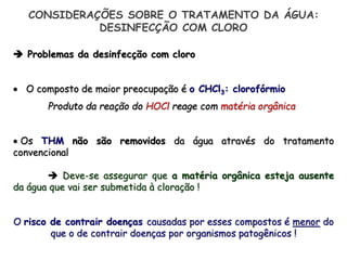  Problemas da desinfecção com cloro
 O composto de maior preocupação é o CHCl3: clorofórmio
Produto da reação do HOCl reage com matéria orgânica
 Os THM não são removidos da água através do tratamento
convencional
 Deve-se assegurar que a matéria orgânica esteja ausente
da água que vai ser submetida à cloração !
O risco de contrair doenças causadas por esses compostos é menor do
que o de contrair doenças por organismos patogênicos !
CONSIDERAÇÕES SOBRE O TRATAMENTO DA ÁGUA:
DESINFECÇÃO COM CLORO
 