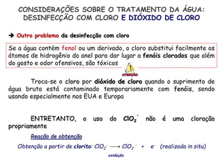 Se a água contém fenol ou um derivado, o cloro substitui facilmente os
átomos de hidrogênio do anel para dar lugar a fenóis clorados que além
do gosto e odor ofensivos, são tóxicos
Troca-se o cloro por dióxido de cloro quando o suprimento de
água bruta está contaminado temporariamente com fenóis, sendo
usando especialmente nos EUA e Europa
ENTRETANTO, o uso do ClO2
.
não é uma cloração
propriamente
Reação de obtenção
Obtenção a partir de clorito: ClO2
- ClO2
.
+ e- (realizada in situ)
oxidação
 Outro problema da desinfecção com cloro
CONSIDERAÇÕES SOBRE O TRATAMENTO DA ÁGUA:
DESINFECÇÃO COM CLORO E DIÓXIDO DE CLORO
 