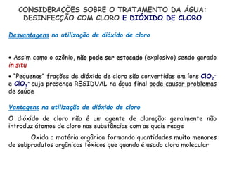 Vantagens na utilização de dióxido de cloro
O dióxido de cloro não é um agente de cloração: geralmente não
introduz átomos de cloro nas substâncias com as quais reage
Oxida a matéria orgânica formando quantidades muito menores
de subprodutos orgânicos tóxicos que quando é usado cloro molecular
CONSIDERAÇÕES SOBRE O TRATAMENTO DA ÁGUA:
DESINFECÇÃO COM CLORO E DIÓXIDO DE CLORO
Desvantagens na utilização de dióxido de cloro
 Assim como o ozônio, não pode ser estocado (explosivo) sendo gerado
in situ
 “Pequenas” frações de dióxido de cloro são convertidas em íons ClO2
-
e ClO3
- cuja presença RESIDUAL na água final pode causar problemas
de saúde
 