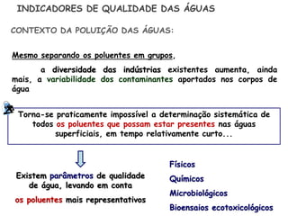 Mesmo separando os poluentes em grupos,
a diversidade das indústrias existentes aumenta, ainda
mais, a variabilidade dos contaminantes aportados nos corpos de
água
INDICADORES DE QUALIDADE DAS ÁGUAS
Torna-se praticamente impossível a determinação sistemática de
todos os poluentes que possam estar presentes nas águas
superficiais, em tempo relativamente curto...
CONTEXTO DA POLUIÇÃO DAS ÁGUAS:
Existem parâmetros de qualidade
de água, levando em conta
os poluentes mais representativos
Físicos
Químicos
Microbiológicos
Bioensaios ecotoxicológicos
 