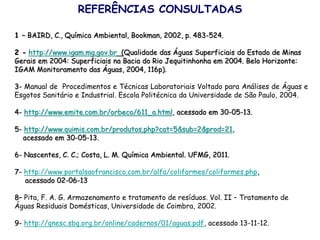 REFERÊNCIAS CONSULTADAS
1 – BAIRD, C., Química Ambiental, Bookman, 2002, p. 483-524.
2 - http://www.igam.mg.gov.br (Qualidade das Águas Superficiais do Estado de Minas
Gerais em 2004: Superficiais na Bacia do Rio Jequitinhonha em 2004. Belo Horizonte:
IGAM Monitoramento das Águas, 2004, 116p).
3- Manual de Procedimentos e Técnicas Laboratoriais Voltado para Análises de Águas e
Esgotos Sanitário e Industrial. Escola Politécnica da Universidade de São Paulo, 2004.
4- http://www.emite.com.br/orbeco/611_a.html, acessado em 30-05-13.
5- http://www.quimis.com.br/produtos.php?cat=5&sub=2&prod=21,
acessado em 30-05-13.
6- Nascentes, C. C.; Costa, L. M. Química Ambiental. UFMG, 2011.
7- http://www.portalsaofrancisco.com.br/alfa/coliformes/coliformes.php,
acessado 02-06-13
8– Pita, F. A. G. Armazenamento e tratamento de resíduos. Vol. II – Tratamento de
Águas Residuais Domésticas, Universidade de Coimbra, 2002.
9- http://qnesc.sbq.org.br/online/cadernos/01/aguas.pdf, acessado 13-11-12.
 