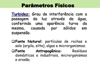 Parâmetros Físicos
Turbidez: Grau de interferência com a
passagem da luz através da água,
conferindo uma aparência turva da
mesma, causada por sólidos em
suspensão.
Fonte Natural: partículas de rochas e
solo (argila, silte), algas e microrganismos.
Fonte Antropogênica: Resíduos
domésticos e industriais, microrganismos
e erosão.
 