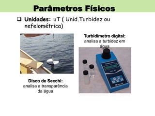 Parâmetros Físicos
 Unidades: uT ( Unid.Turbidez ou
nefelométrica)
Disco de Secchi:
analisa a transparência
da água
Turbidímetro digital:
analisa a turbidez em
água
 