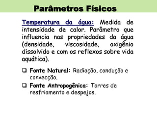Parâmetros Físicos
Temperatura da água: Medida de
intensidade de calor. Parâmetro que
influencia nas propriedades da água
(densidade, viscosidade, oxigênio
dissolvido e com os reflexos sobre vida
aquática).
 Fonte Natural: Radiação, condução e
convecção.
 Fonte Antropogênica: Torres de
resfriamento e despejos.
 