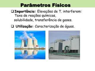 Parâmetros Físicos
Importância: Elevações de T. interferem:
Taxa de reações químicas,
solubilidade, transferência de gases.
 Utilização: Caracterização de águas.
 