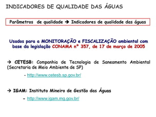 Usados para a MONITORAÇÃO e FISCALIZAÇÃO ambiental com
base da legislação CONAMA nº 357, de 17 de março de 2005
 CETESB: Companhia de Tecnologia de Saneamento Ambiental
(Secretaria de Meio Ambiente de SP)
- http://www.cetesb.sp.gov.br/
 IGAM: Instituto Mineiro de Gestão das Águas
- http://www.igam.mg.gov.br/
INDICADORES DE QUALIDADE DAS ÁGUAS
Parâmetros de qualidade  Indicadores de qualidade das águas
 