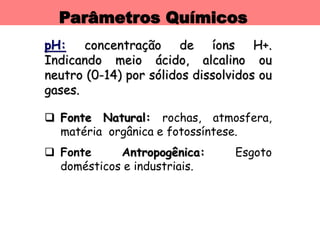 Parâmetros Químicos
pH: concentração de íons H+.
Indicando meio ácido, alcalino ou
neutro (0-14) por sólidos dissolvidos ou
gases.
 Fonte Natural: rochas, atmosfera,
matéria orgânica e fotossíntese.
 Fonte Antropogênica: Esgoto
domésticos e industriais.
 