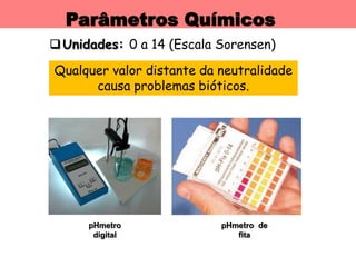 Parâmetros Químicos
Unidades: 0 a 14 (Escala Sorensen)
pHmetro
digital
Qualquer valor distante da neutralidade
causa problemas bióticos.
pHmetro de
fita
 
