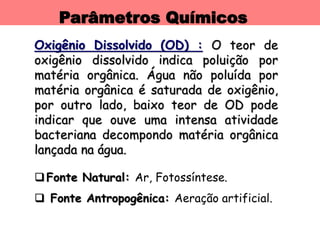 Parâmetros Químicos
Oxigênio Dissolvido (OD) : O teor de
oxigênio dissolvido indica poluição por
matéria orgânica. Água não poluída por
matéria orgânica é saturada de oxigênio,
por outro lado, baixo teor de OD pode
indicar que ouve uma intensa atividade
bacteriana decompondo matéria orgânica
lançada na água.
Fonte Natural: Ar, Fotossíntese.
 Fonte Antropogênica: Aeração artificial.
 