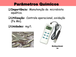 Parâmetros Químicos
Importância: Manutenção da microbiota
aquática.
Utilização: Controle operacional, oxidação
(Fe Mn).
Unidades: mg/l.
Multiparâmetr
os
 
