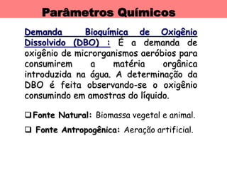 Parâmetros Químicos
Demanda Bioquímica de Oxigênio
Dissolvido (DBO) : É a demanda de
oxigênio de microrganismos aeróbios para
consumirem a matéria orgânica
introduzida na água. A determinação da
DBO é feita observando-se o oxigênio
consumindo em amostras do líquido.
Fonte Natural: Biomassa vegetal e animal.
 Fonte Antropogênica: Aeração artificial.
 