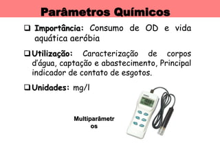 Parâmetros Químicos
 Importância: Consumo de OD e vida
aquática aeróbia
Utilização: Caracterização de corpos
d’água, captação e abastecimento, Principal
indicador de contato de esgotos.
Unidades: mg/l
Multiparâmetr
os
 