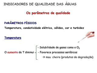 Os parâmetros de qualidade
PARÂMETROS FÍSICOS
Temperatura, condutividade elétrica, sólidos, cor e turbidez
Temperatura
- Solubilidade de gases como o O2
O aumento da T diminui - Favorece processos aeróbicos
 mau cheiro (produtos de degradação)
INDICADORES DE QUALIDADE DAS ÁGUAS
 