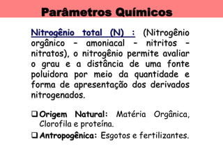 Parâmetros Químicos
Nitrogênio total (N) : (Nitrogênio
orgânico – amoniacal – nitritos –
nitratos), o nitrogênio permite avaliar
o grau e a distância de uma fonte
poluidora por meio da quantidade e
forma de apresentação dos derivados
nitrogenados.
Origem Natural: Matéria Orgânica,
Clorofila e proteína.
Antropogênica: Esgotos e fertilizantes.
 