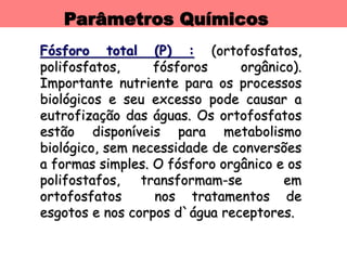 Parâmetros Químicos
Fósforo total (P) : (ortofosfatos,
polifosfatos, fósforos orgânico).
Importante nutriente para os processos
biológicos e seu excesso pode causar a
eutrofização das águas. Os ortofosfatos
estão disponíveis para metabolismo
biológico, sem necessidade de conversões
a formas simples. O fósforo orgânico e os
polifostafos, transformam-se em
ortofosfatos nos tratamentos de
esgotos e nos corpos d`água receptores.
 