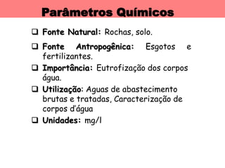 Parâmetros Químicos
 Fonte Natural: Rochas, solo.
 Fonte Antropogênica: Esgotos e
fertilizantes.
 Importância: Eutrofização dos corpos
água.
 Utilização: Aguas de abastecimento
brutas e tratadas, Caracterização de
corpos d’água
 Unidades: mg/l
 