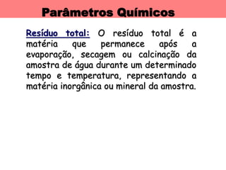 Parâmetros Químicos
Resíduo total: O resíduo total é a
matéria que permanece após a
evaporação, secagem ou calcinação da
amostra de água durante um determinado
tempo e temperatura, representando a
matéria inorgânica ou mineral da amostra.
 