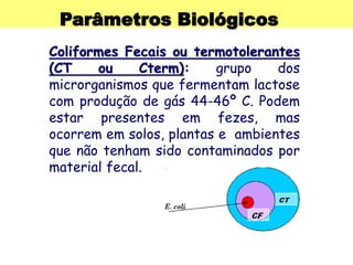 Parâmetros Biológicos
Coliformes Fecais ou termotolerantes
(CT ou Cterm): grupo dos
microrganismos que fermentam lactose
com produção de gás 44-46º C. Podem
estar presentes em fezes, mas
ocorrem em solos, plantas e ambientes
que não tenham sido contaminados por
material fecal.
 