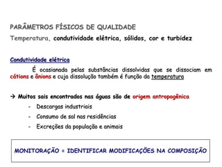 PARÂMETROS FÍSICOS DE QUALIDADE
Temperatura, condutividade elétrica, sólidos, cor e turbidez
Condutividade elétrica
É ocasianada pelas substâncias dissolvidas que se dissociam em
cátions e ânions e cuja dissolução também é função da temperatura
 Muitos sais encontrados nas águas são de origem antropogênica
- Descargas industriais
- Consumo de sal nas residências
- Excreções da população e animais
MONITORAÇÃO = IDENTIFICAR MODIFICAÇÕES NA COMPOSIÇÃO
 