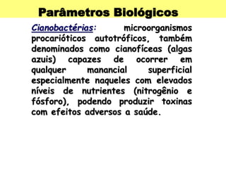 Parâmetros Biológicos
Cianobactérias: microorganismos
procarióticos autotróficos, também
denominados como cianofíceas (algas
azuis) capazes de ocorrer em
qualquer manancial superficial
especialmente naqueles com elevados
níveis de nutrientes (nitrogênio e
fósforo), podendo produzir toxinas
com efeitos adversos a saúde.
 