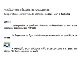 PARÂMETROS FÍSICOS DE QUALIDADE
Temperatura, condutividade elétrica, sólidos, cor e turbidez
Sólidos
Correspondem a partículas diversas, sedimentáveis ou não e que
podem ser separadas por filtração
 Impurezas na água contribuem para o aumento na quantidade de
sólidos
A MEDIÇÃO DOS SÓLIDOS NÃO DISSOLVIDOS é o “peso” dos
sólidos filtráveis, expresso em mg/L
 