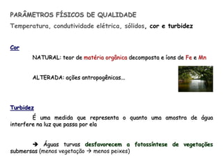 PARÂMETROS FÍSICOS DE QUALIDADE
Temperatura, condutividade elétrica, sólidos, cor e turbidez
Cor
NATURAL: teor de matéria orgânica decomposta e íons de Fe e Mn
ALTERADA: ações antropogênicas...
Turbidez
É uma medida que representa o quanto uma amostra de água
interfere na luz que passa por ela
 Águas turvas desfavorecem a fotossíntese de vegetações
submersas (menos vegetação  menos peixes)
 