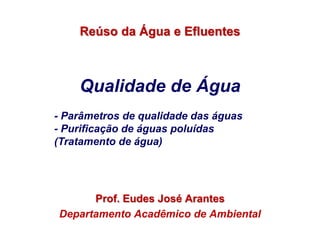 Qualidade de Água
Prof. Eudes José Arantes
Departamento Acadêmico de Ambiental
Reúso da Água e Efluentes
- Parâmetros de qualidade das águas
- Purificação de águas poluídas
(Tratamento de água)
 