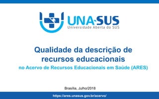 https://ares.unasus.gov.br/acervo/unasus.gov.br
Brasília, Julho/2018
Equipe de Ciência da Informação
SE/UNA-SUS
https://ares.unasus.gov.br/acervo/
Qualidade da descrição de
recursos educacionais
no Acervo de Recursos Educacionais em Saúde (ARES)
 