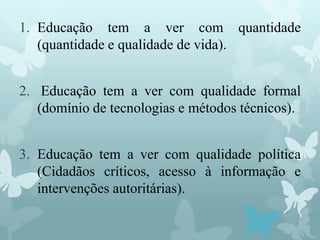 1. Educação tem a ver com quantidade
(quantidade e qualidade de vida).
2. Educação tem a ver com qualidade formal
(domínio de tecnologias e métodos técnicos).
3. Educação tem a ver com qualidade política
(Cidadãos críticos, acesso à informação e
intervenções autoritárias).
 