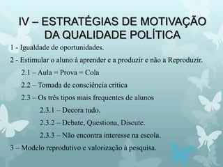 IV – ESTRATÉGIAS DE MOTIVAÇÃO
DA QUALIDADE POLÍTICA
1 - Igualdade de oportunidades.
2 - Estimular o aluno à aprender e a produzir e não a Reproduzir.
2.1 – Aula = Prova = Cola
2.2 – Tomada de consciência crítica
2.3 – Os três tipos mais frequentes de alunos
2.3.1 – Decora tudo.
2.3.2 – Debate, Questiona, Discute.
2.3.3 – Não encontra interesse na escola.
3 – Modelo reprodutivo e valorização à pesquisa.
 