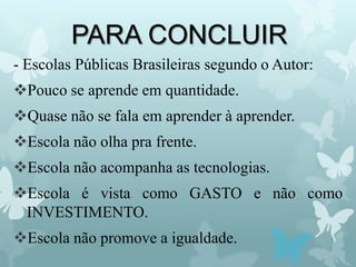 PARA CONCLUIR
- Escolas Públicas Brasileiras segundo o Autor:
Pouco se aprende em quantidade.
Quase não se fala em aprender à aprender.
Escola não olha pra frente.
Escola não acompanha as tecnologias.
Escola é vista como GASTO e não como
INVESTIMENTO.
Escola não promove a igualdade.
 