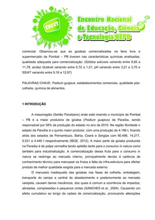 comercial. Observou-se que as goiabas comercializadas na feira livre e
supermercado de Pombal – PB tiveram nas características químicas analisadas,
qualidade adequada para comercialização. (Sólidos solúveis variando entre 8,85 a
11,78; acidez titulável variando entre 0,72 a 1,21; pH variando entre 3,21 a 3,70 e
SS/AT variando entre 9,16 a 12,97)
PALAVRAS CHAVE: Psidium guajava, estabelecimentos comerciais, qualidade pós-
colheita, química de alimentos.
1 INTRODUÇÃO
A mesorregião (Sertão Paraibano) onde está inserido o município de Pombal
– PB é a maior produtora de goiaba (Psidium guajava) da Paraíba, sendo
responsável por 58% da produção do estado no ano de 2010. Na região Nordeste o
estado da Paraíba é o quinto maior produtor, com uma produção de 4.196 t, ficando
atrás dos estados de Pernambuco, Bahia, Ceará e Sergipe com 90.496, 14.217,
9.031 e 4.446 t respectivamente (IBGE, 2012). A maior parte da goiaba produzida
na Paraíba é de polpa vermelha tendo aptidão tanto para o consumo in natura como
também para industrialização. A comercialização dessa fruta para o consumo in
natura se restringe ao mercado interno, principalmente devido à carência de
conhecimento técnico para manusear os frutos e falta de infra-estrutura para ofertar
produto de melhor qualidade exigida para o mercado externo.
O manuseio inadequado das goiabas nas fases de colheita, embalagem,
transporte do campo a central de abastecimento e posteriormente ao mercado
varejista, causam danos mecânicos, dos quais é comum a ocorrência de impactos,
abrasões, compressões e pequenos cortes (SANCHES et al., 2004). Causando um
efeito cumulativo ao longo da cadeia de comercialização, provocando alterações
 