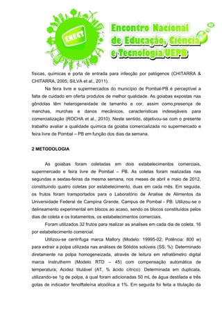 físicas, químicas e porta de entrada para infecção por patógenos (CHITARRA &
CHITARRA, 2005; SILVA et al., 2011).
Na feira livre e supermercados do município de Pombal-PB é perceptível a
falta de cuidado em oferta produtos de melhor qualidade. As goiabas expostas nas
gôndolas têm heterogeneidade de tamanho e cor, assim como,presença de
manchas, murchas e danos mecânicos, características indesejáveis para
comercialização (ROCHA et al., 2010). Neste sentido, objetivou-se com o presente
trabalho avaliar a qualidade química da goiaba comercializada no supermercado e
feira livre de Pombal – PB em função dos dias da semana.
2 METODOLOGIA
As goiabas foram coletadas em dois estabelecimentos comerciais,
supermercado e feira livre de Pombal – PB. As coletas foram realizadas nas
segundas e sextas-feiras da mesma semana, nos meses de abril e maio de 2012,
constituindo quatro coletas por estabelecimento, duas em cada mês. Em seguida,
os frutos foram transportados para o Laboratório de Analise de Alimentos da
Universidade Federal de Campina Grande, Campus de Pombal - PB. Utilizou-se o
delineamento experimental em blocos ao acaso, sendo os blocos constituídos pelos
dias de coleta e os tratamentos, os estabelecimentos comerciais.
Foram utilizados 32 frutos para realizar as analises em cada dia de coleta, 16
por estabelecimento comercial.
Utilizou-se centrífuga marca Mallory (Modelo: 19995-02; Potência: 800 w)
para extrair a polpa utilizada nas análises de Sólidos solúveis (SS, %): Determinado
diretamente na polpa homogeneizada, através de leitura em refratômetro digital
marca Instrutherm (Modelo RTD – 45) com compensação automática de
temperatura; Acidez titulável (AT, % ácido cítrico): Determinada em duplicata,
utilizando-se 1g de polpa, à qual foram adicionadas 50 mL de água destilada e três
gotas de indicador fenolftaleína alcoólica a 1%. Em seguida foi feita a titulação da
 
