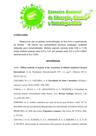 4 CONCLUSÃO
Observou-se que as goiabas comercializadas na feira livre e supermercado
de Pombal – PB tiveram nas características químicas analisadas, qualidade
adequada para comercialização. (Sólidos solúveis variando entre 8,85 a 11,78;
acidez titulável variando entre 0,72 a 1,21; pH variando entre 3,21 a 3,70 e SS/AT
variando entre 9,16 a 12,97)
REFERÊNCIAS
AOAC. Official methods of analysis of the Association of Official Analytical Chemists
International. 16 ed. Washington: PatriciaCummiff, 1997. v.2, cap.37. (Métodos 967.21,
943.03, 932.12).
CHITARRA, M. I, F.; CHITARRA, A. B. Pós-colheita de frutos e hortaliças: fisiologia e
manuseio. Lavras: ESAL/FAEPE, 320p. 2005.
FARIAS, J, F.; SILVA, L. J. B.; ARAÚJONETO, S, E.; MENDONÇA, V.Qualidade do
maracujá–amarelo comercializado emRio Branco, Acre. Revista Caatinga, Mossoró, v.20,
n.3, p196-202, 2007.
FERREIRA, D. F. Análises estatísticas por meio do Sisvar para Windows versão 4.0. In:
REUNIÃO ANUAL DA REGIÃO BRASILEIRA DA SOCIEDADE INTERNACIONAL DE
BIOMETRIA, 45, 2000. São Carlos. Programas e resumos... São Carlos, SP: UFSCar, 2000.
p. 255-258.
GOUVEIA, J. P. G.; ALMEIDA, F. A. C.; MEDEIROS, B. G. S.; RIBEIRO, C. F. A.; S. M.
A. DUARTE. Determinação de características físico-químicas da goiaba: goiabeiras adubadas
 