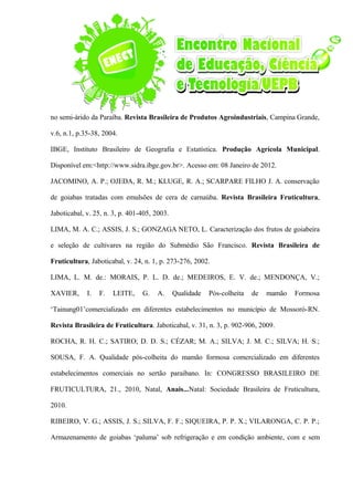 no semi-árido da Paraíba. Revista Brasileira de Produtos Agroindustriais, Campina Grande,
v.6, n.1, p.35-38, 2004.
IBGE, Instituto Brasileiro de Geografia e Estatística. Produção Agrícola Municipal.
Disponível em:<http://www.sidra.ibge.gov.br>. Acesso em: 08 Janeiro de 2012.
JACOMINO, A. P.; OJEDA, R. M.; KLUGE, R. A.; SCARPARE FILHO J. A. conservação
de goiabas tratadas com emulsões de cera de carnaúba. Revista Brasileira Fruticultura,
Jaboticabal, v. 25, n. 3, p. 401-405, 2003.
LIMA, M. A. C.; ASSIS, J. S.; GONZAGA NETO, L. Caracterização dos frutos de goiabeira
e seleção de cultivares na região do Submédio São Francisco. Revista Brasileira de
Fruticultura, Jaboticabal, v. 24, n. 1, p. 273-276, 2002.
LIMA, L. M. de.: MORAIS, P. L. D. de.; MEDEIROS, E. V. de.; MENDONÇA, V.;
XAVIER, I. F. LEITE, G. A. Qualidade Pós-colheita de mamão Formosa
‘Tainung01’comercializado em diferentes estabelecimentos no município de Mossoró-RN.
Revista Brasileira de Fruticultura. Jaboticabal, v. 31, n. 3, p. 902-906, 2009.
ROCHA, R. H. C.; SATIRO; D. D. S.; CÉZAR; M. A.; SILVA; J. M. C.; SILVA; H. S.;
SOUSA, F. A. Qualidade pós-colheita do mamão formosa comercializado em diferentes
estabelecimentos comerciais no sertão paraibano. In: CONGRESSO BRASILEIRO DE
FRUTICULTURA, 21., 2010, Natal, Anais...Natal: Sociedade Brasileira de Fruticultura,
2010.
RIBEIRO, V. G.; ASSIS, J. S.; SILVA, F. F.; SIQUEIRA, P. P. X.; VILARONGA, C. P. P.;
Armazenamento de goiabas ‘paluma’ sob refrigeração e em condição ambiente, com e sem
 
