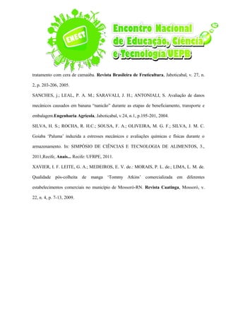 tratamento com cera de carnaúba. Revista Brasileira de Fruticultura, Jaboticabal, v. 27, n.
2, p. 203-206, 2005.
SANCHES, j.; LEAL, P. A. M.; SARAVALI, J. H.; ANTONIALI, S. Avaliação de danos
mecânicos causados em banana “nanicão” durante as etapas de beneficiamento, transporte e
embalagem.Engenharia Agrícola, Jaboticabal, v.24, n.1, p.195-201, 2004.
SILVA, H. S.; ROCHA, R. H.C.; SOUSA, F. A.; OLIVEIRA, M. G. F.; SILVA, J. M. C.
Goiaba ‘Paluma’ induzida a estresses mecânicos e avaliações químicas e físicas durante o
armazenamento. In: SIMPÓSIO DE CIÊNCIAS E TECNOLOGIA DE ALIMENTOS, 3.,
2011,Recife, Anais... Recife: UFRPE, 2011.
XAVIER, I. F. LEITE, G. A.; MEDEIROS, E. V. de.: MORAIS, P. L. de.; LIMA, L. M. de.
Qualidade pós-colheita de manga ‘Tommy Atkins’ comercializada em diferentes
estabelecimentos comerciais no município de Mossoró-RN. Revista Caatinga, Mossoró, v.
22, n. 4, p. 7-13, 2009.
 