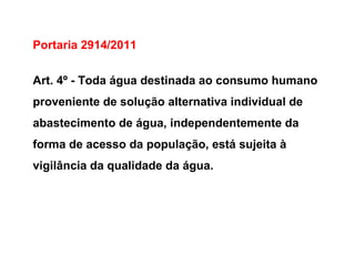 Portaria 2914/2011
Art. 4º - Toda água destinada ao consumo humano
proveniente de solução alternativa individual de
abastecimento de água, independentemente da
forma de acesso da população, está sujeita à
vigilância da qualidade da água.
 