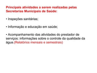 Principais atividades a serem realizadas pelas
Secretarias Municipais de Saúde:
• Inspeções sanitárias;
• Informação e educação em saúde;
• Acompanhamento das atividades do prestador de
serviços: informações sobre o controle da qualidade da
água.(Relatórios mensais e semestrais)
 