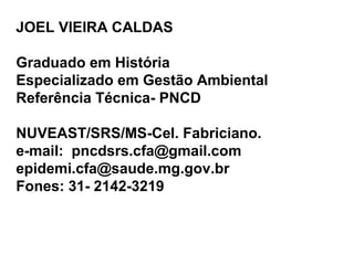 JOEL VIEIRA CALDAS
Graduado em História
Especializado em Gestão Ambiental
Referência Técnica- PNCD
NUVEAST/SRS/MS-Cel. Fabriciano.
e-mail: pncdsrs.cfa@gmail.com
epidemi.cfa@saude.mg.gov.br
Fones: 31- 2142-3219
 