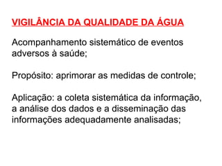 VIGILÂNCIA DA QUALIDADE DA ÁGUA
Acompanhamento sistemático de eventos
adversos à saúde;
Propósito: aprimorar as medidas de controle;
Aplicação: a coleta sistemática da informação,
a análise dos dados e a disseminação das
informações adequadamente analisadas;
 