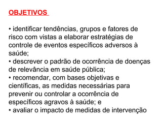 OBJETIVOS
• identificar tendências, grupos e fatores de
risco com vistas a elaborar estratégias de
controle de eventos específicos adversos à
saúde;
• descrever o padrão de ocorrência de doenças
de relevância em saúde pública;
• recomendar, com bases objetivas e
científicas, as medidas necessárias para
prevenir ou controlar a ocorrência de
específicos agravos à saúde; e
• avaliar o impacto de medidas de intervenção
 