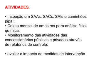 ATIVIDADES
• Inspeção em SAAs, SACs, SAIs e caminhões
pipa ;
• Coleta mensal de amostras para análise fisio-
química;
• Monitoramento das atividades das
concessionárias públicas e privadas através
de relatórios de controle;
• avaliar o impacto de medidas de intervenção
 