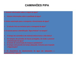 1- Existem informações sobre a origem da água?
• Existem informações sobre a qualidade da água?
2- Existe autorização para o transporte e fornecimento de água?
• O veículo é de uso exclusivo para o transporte de água?
3- O veículo possui a identificação “Água Potável” no tanque?
• O tanque do caminhão é de material anticorrosivo e não tóxico?
• Os tanques são providos de bocais protegidos, de modo a prevenir
contaminação da água?
• O estado de conservação do tanque é satisfatório?
• O tanque está provido de tampa adequada, inclusive para inspeção
e higienização?
4- Os dispositivos de abastecimento de água são adequados e
sanitariamente seguros?
CAMINHÕES PIPA
 