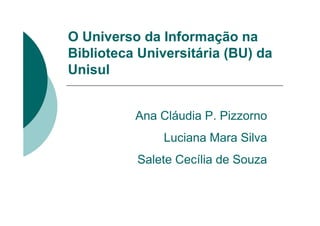 O Universo da Informação na
Biblioteca Universitária (BU) da
Unisul


          Ana Cláudia P. Pizzorno
               Luciana Mara Silva
          Salete Cecília de Souza
 