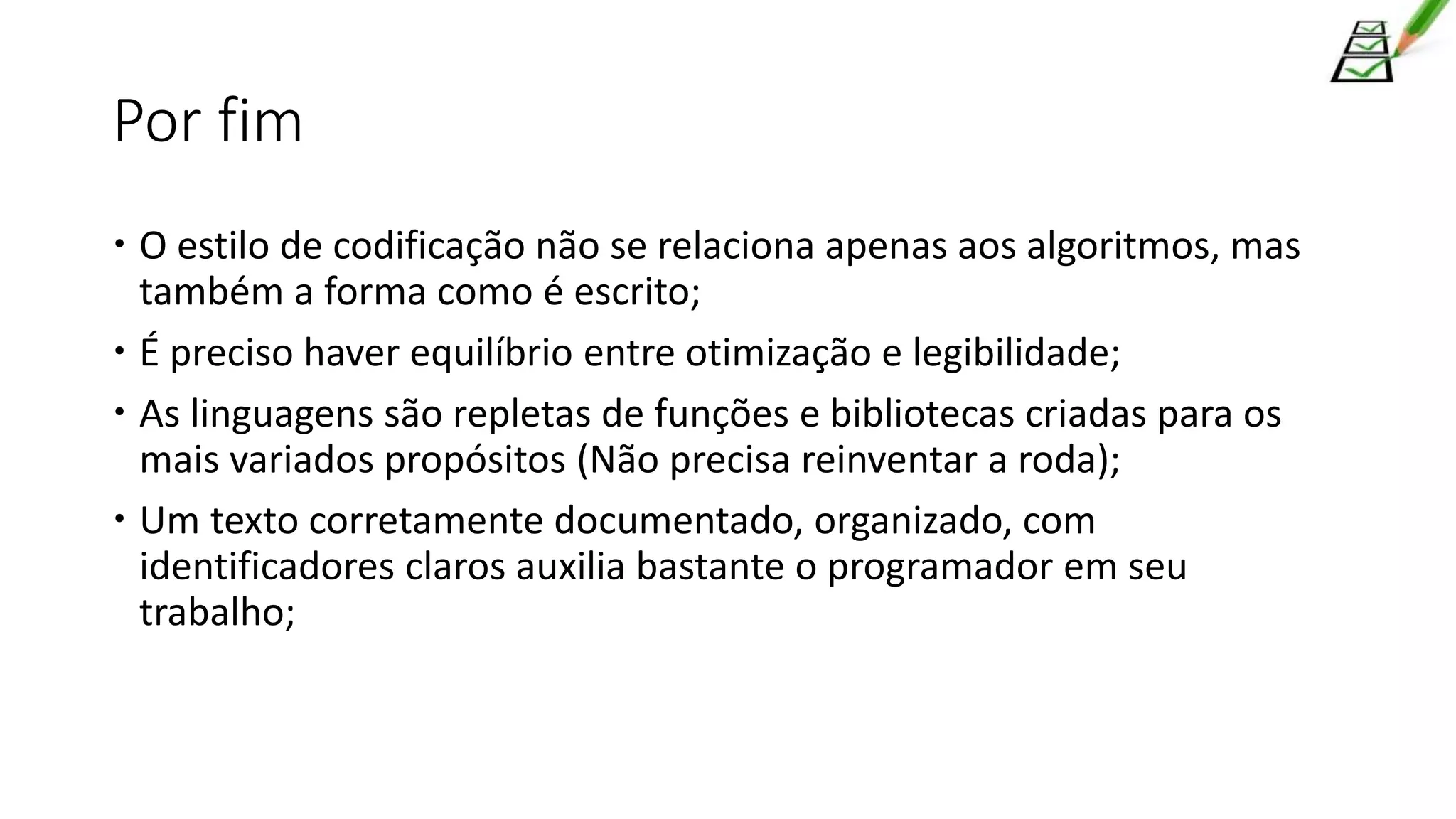 Por fim
 O estilo de codificação não se relaciona apenas aos algoritmos, mas
também a forma como é escrito;
 É preciso haver equilíbrio entre otimização e legibilidade;
 As linguagens são repletas de funções e bibliotecas criadas para os
mais variados propósitos (Não precisa reinventar a roda);
 Um texto corretamente documentado, organizado, com
identificadores claros auxilia bastante o programador em seu
trabalho;
 